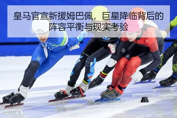 皇马官宣新援姆巴佩，巨星降临背后的阵容平衡与现实考验